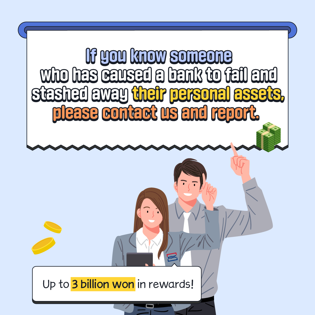 If you know someone who has caused a bank to fail and stashed away their personal assets, please contact us and report. KDIC Up to 3 billion won in rewards!