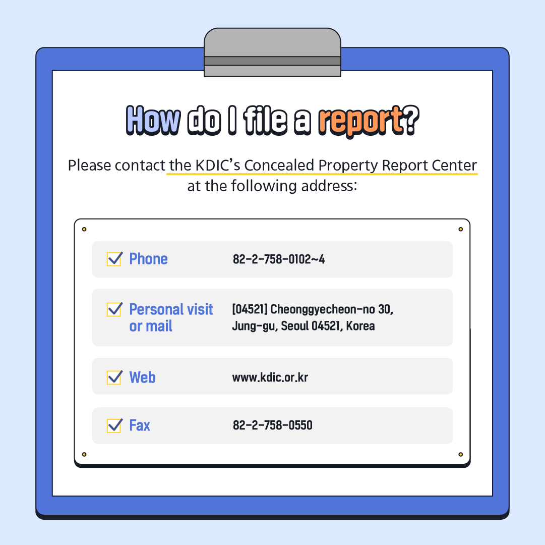 How do I file a report? Please contact the KDIC's Concealed Property Report Center at the following address: Phone 82-2-758-0102~4 ✓ Personal visit [04521] Cheonggyecheon-no 30, or mail Jung-gu, Seoul 04521, Korea ✓ Web www.kdic.or.kr ✓ Fax 82-2-758-0550